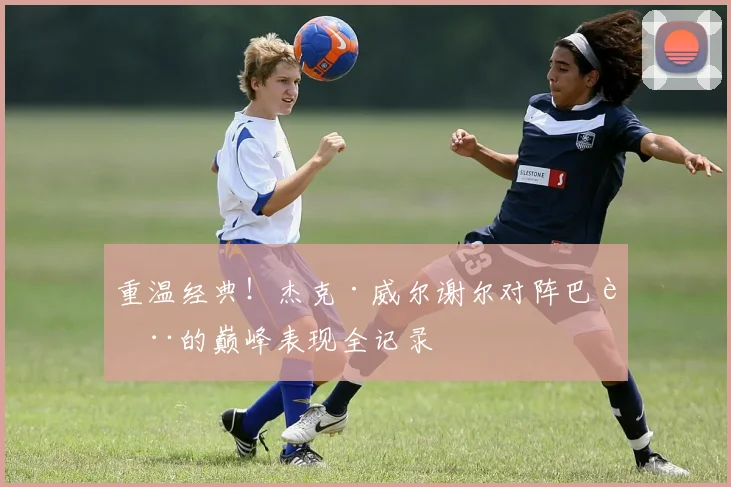 重温经典！杰克·威尔谢尔对阵巴萨的巅峰表现全记录