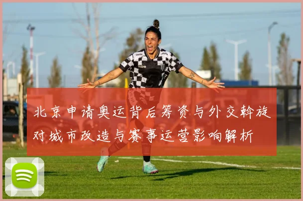 北京申请奥运背后筹资与外交斡旋对城市改造与赛事运营影响解析