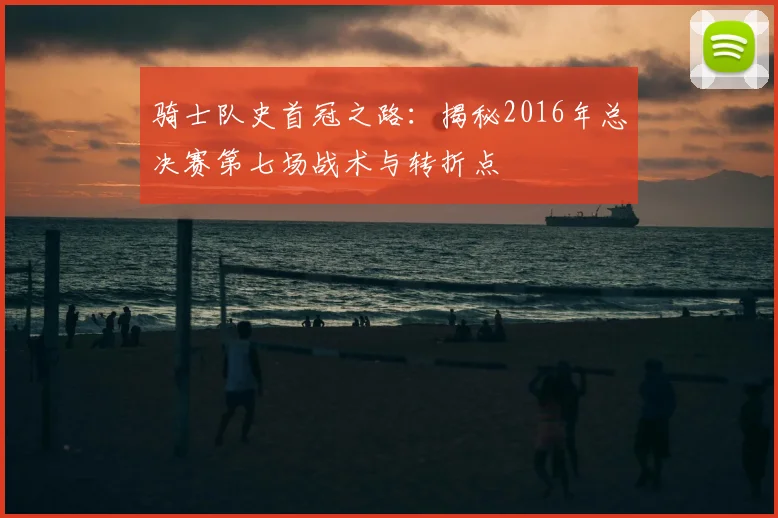 骑士队史首冠之路：揭秘2016年总决赛第七场战术与转折点