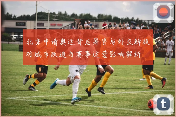 北京申请奥运背后筹资与外交斡旋对城市改造与赛事运营影响解析