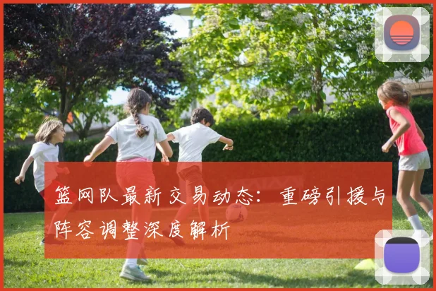 篮网队最新交易动态：重磅引援与阵容调整深度解析