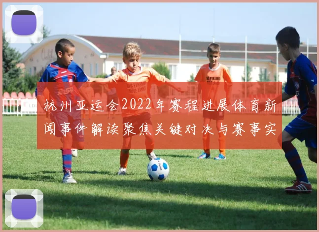 杭州亚运会2022年赛程进展体育新闻事件解读聚焦关键对决与赛事实时动态